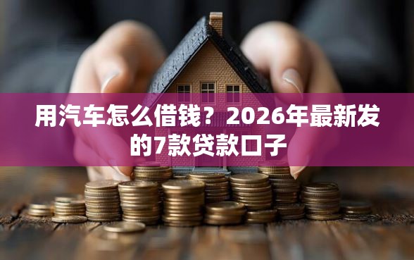 用汽车怎么借钱？2026年最新发的7款贷款口子