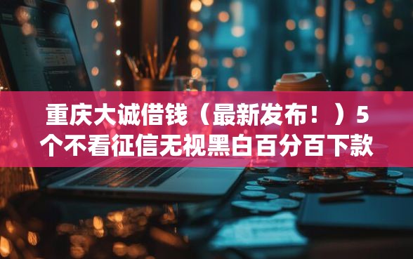 重庆大诚借钱（最新发布！）5个不看征信无视黑白百分百下款网贷app