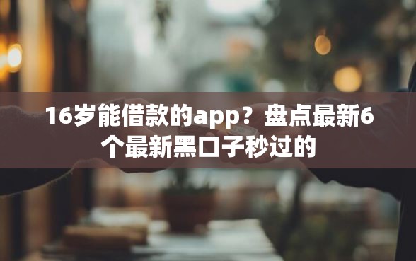 16岁能借款的app？盘点最新6个最新黑口子秒过的