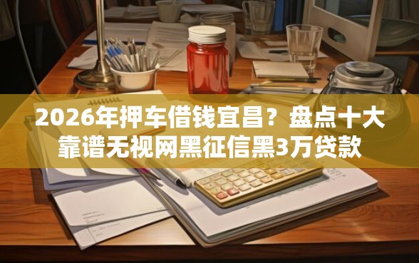2026年押车借钱宜昌？盘点十大靠谱无视网黑征信黑3万贷款