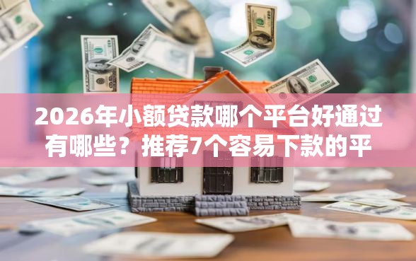 2026年小额贷款哪个平台好通过有哪些？推荐7个容易下款的平台