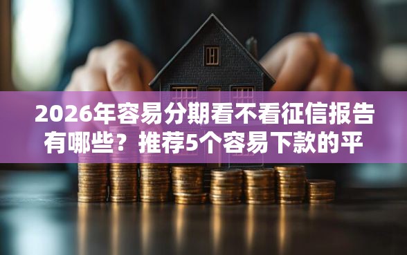2026年容易分期看不看征信报告有哪些？推荐5个容易下款的平台