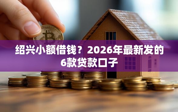 绍兴小额借钱？2026年最新发的6款贷款口子