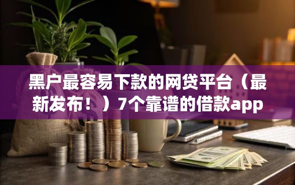 黑户最容易下款的网贷平台（最新发布！）7个靠谱的借款app