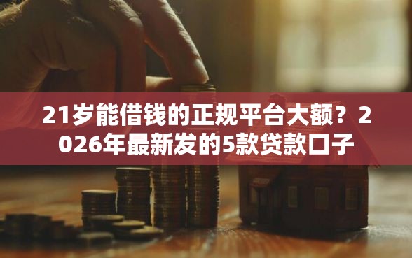 21岁能借钱的正规平台大额？2026年最新发的5款贷款口子