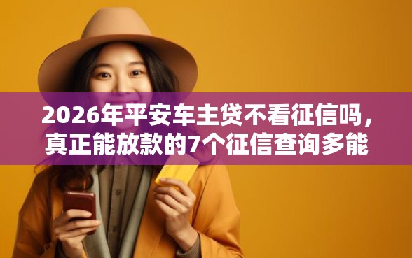 2026年平安车主贷不看征信吗，真正能放款的7个征信查询多能下款的平台推荐