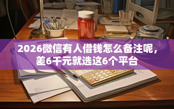 2026微信有人借钱怎么备注呢，差6千元就选这6个平台