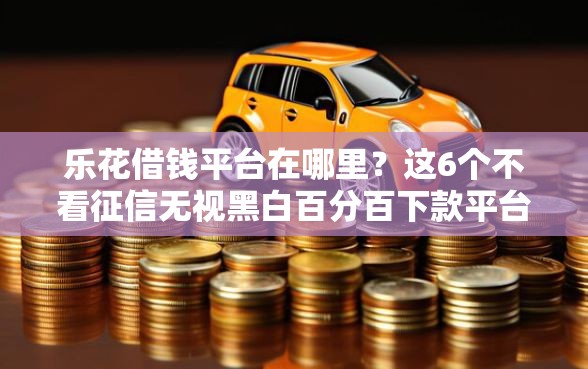 乐花借钱平台在哪里？这6个不看征信无视黑白百分百下款平台可以试试