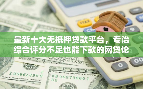 最新十大无抵押贷款平台，专治综合评分不足也能下款的网贷论坛