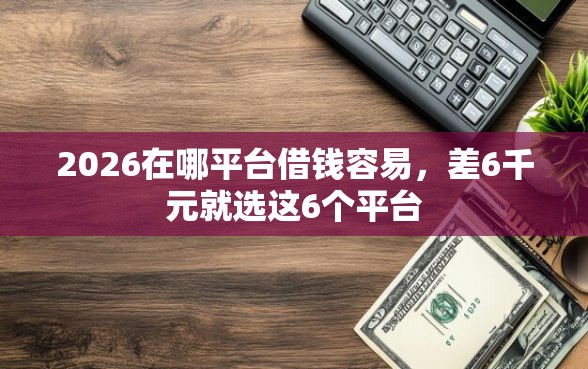2026在哪平台借钱容易，差6千元就选这6个平台