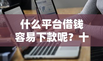 什么平台借钱容易下款呢？十大最好借钱的网贷平台不看数据推荐