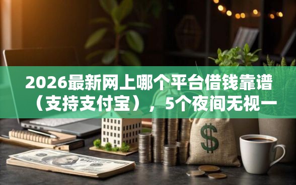 2026最新网上哪个平台借钱靠谱（支持支付宝），5个夜间无视一切秒下款的高炮口子无私分享