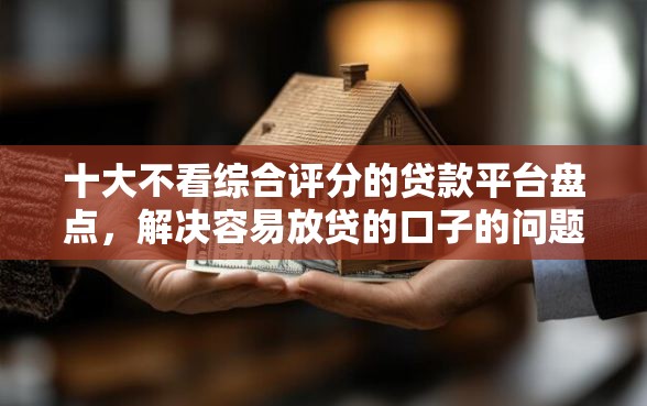 十大不看综合评分的贷款平台盘点，解决容易放贷的口子的问题