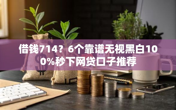 借钱714？6个靠谱无视黑白100%秒下网贷口子推荐