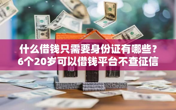 什么借钱只需要身份证有哪些？6个20岁可以借钱平台不查征信的口子推荐给你