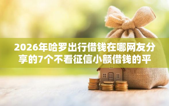 2026年哈罗出行借钱在哪网友分享的7个不看征信小额借钱的平台我觉得不错！