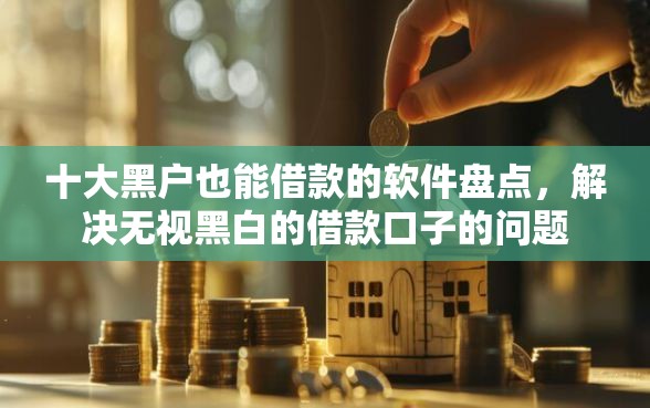 十大黑户也能借款的软件盘点，解决无视黑白的借款口子的问题