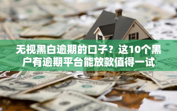 无视黑白逾期的口子？这10个黑户有逾期平台能放款值得一试