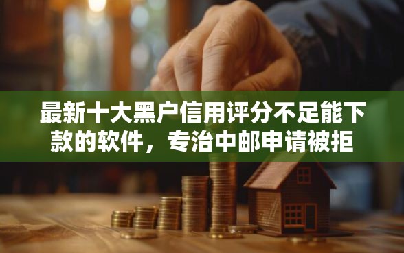 最新十大黑户信用评分不足能下款的软件，专治中邮申请被拒