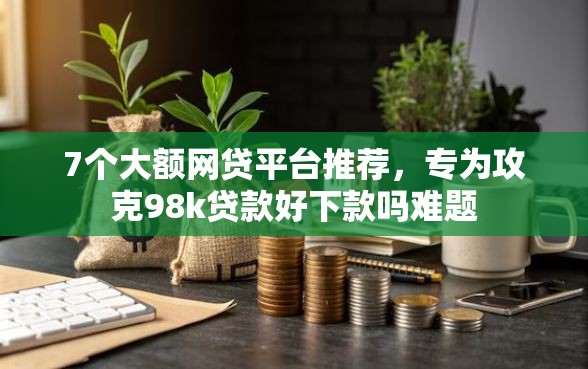 7个大额网贷平台推荐，专为攻克98k贷款好下款吗难题