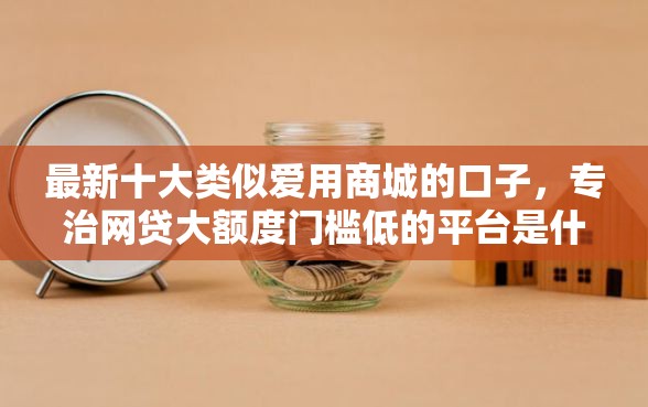最新十大类似爱用商城的口子，专治网贷大额度门槛低的平台是什么