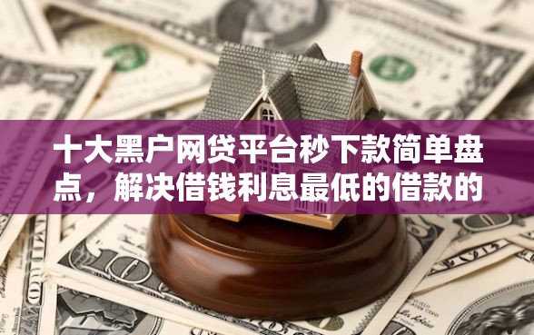十大黑户网贷平台秒下款简单盘点，解决借钱利息最低的借款的问题