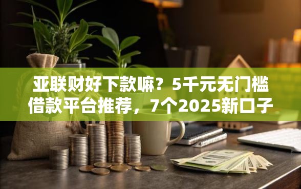 亚联财好下款嘛？5千元无门槛借款平台推荐，7个2025新口子不看征信盘点