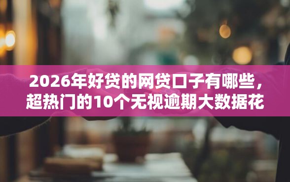 2026年好贷的网贷口子有哪些，超热门的10个无视逾期大数据花户黑户软件推荐