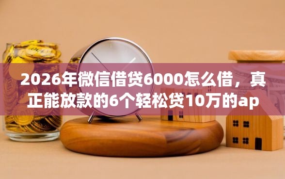 2026年微信借贷6000怎么借，真正能放款的6个轻松贷10万的app推荐