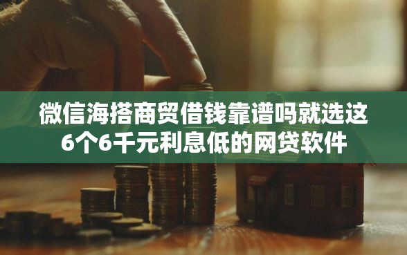 微信海搭商贸借钱靠谱吗就选这6个6千元利息低的网贷软件