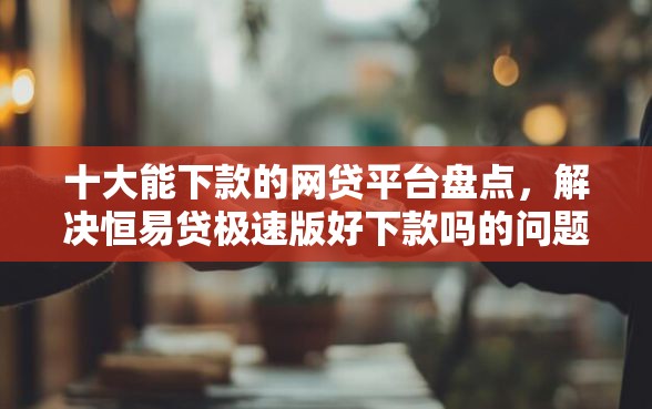 十大能下款的网贷平台盘点，解决恒易贷极速版好下款吗的问题