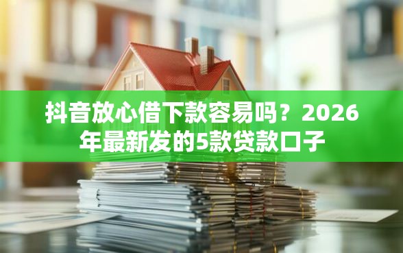 抖音放心借下款容易吗？2026年最新发的5款贷款口子