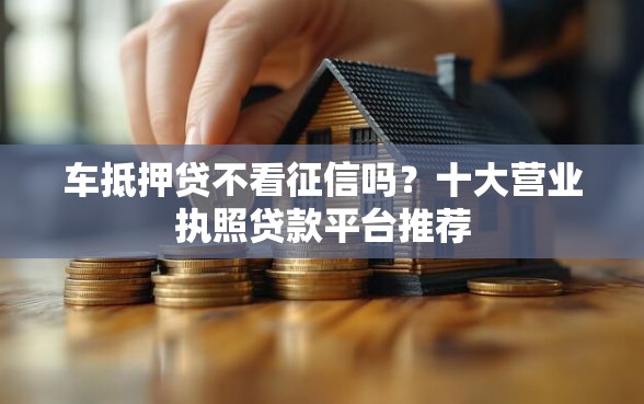车抵押贷不看征信吗？十大营业执照贷款平台推荐