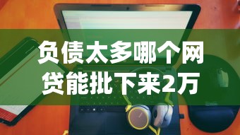 负债太多哪个网贷能批下来2万？4000元无门槛借款平台推荐，8个征信花居然都下款了的app盘点