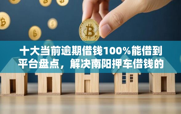 十大当前逾期借钱100%能借到平台盘点，解决南阳押车借钱的问题