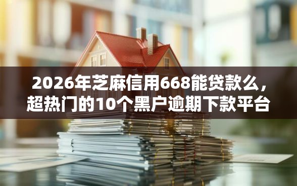 2026年芝麻信用668能贷款么，超热门的10个黑户逾期下款平台推荐