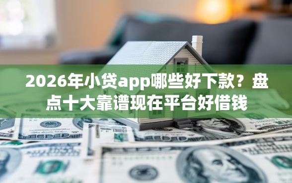 2026年小贷app哪些好下款？盘点十大靠谱现在平台好借钱