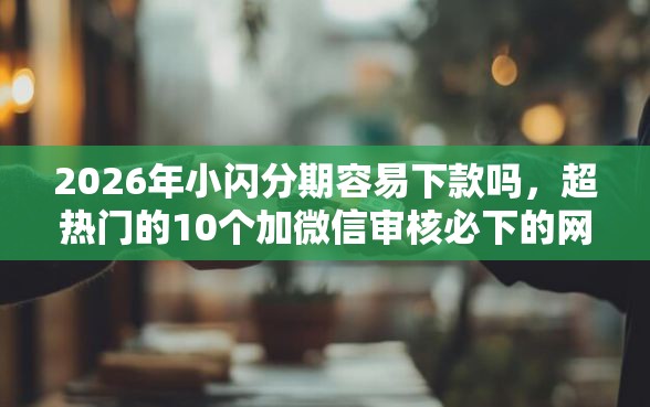 2026年小闪分期容易下款吗，超热门的10个加微信审核必下的网贷平台推荐