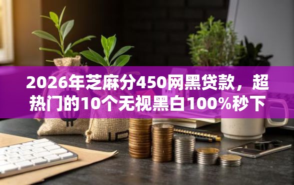 2026年芝麻分450网黑贷款，超热门的10个无视黑白100%秒下网贷推荐