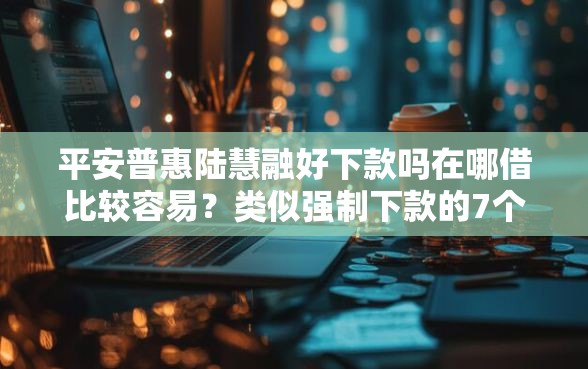 平安普惠陆慧融好下款吗在哪借比较容易？类似强制下款的7个口子参考