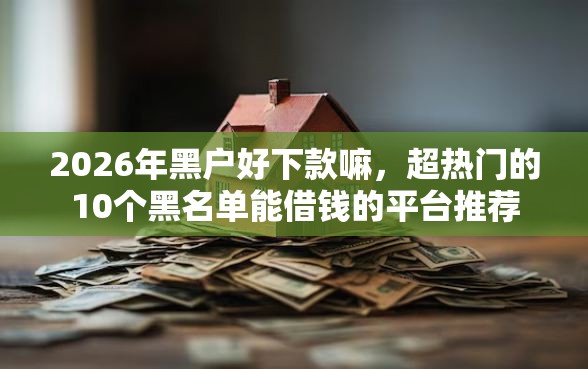 2026年黑户好下款嘛，超热门的10个黑名单能借钱的平台推荐