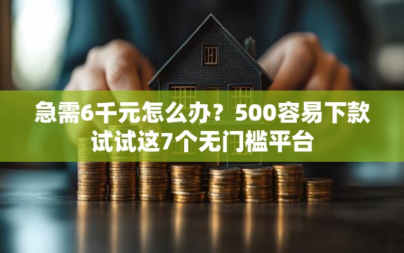 急需6千元怎么办？500容易下款试试这7个无门槛平台