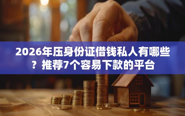 2026年压身份证借钱私人有哪些？推荐7个容易下款的平台