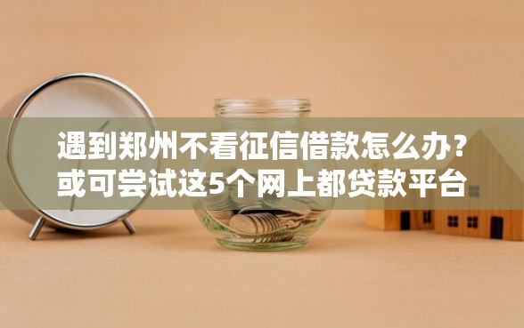 遇到郑州不看征信借款怎么办？或可尝试这5个网上都贷款平台
