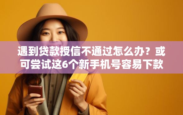 遇到贷款授信不通过怎么办？或可尝试这6个新手机号容易下款的口子