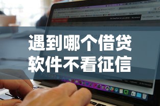 遇到哪个借贷软件不看征信的怎么办？或可尝试这7个无视黑白好下款的软件