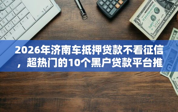 2026年济南车抵押贷款不看征信，超热门的10个黑户贷款平台推荐