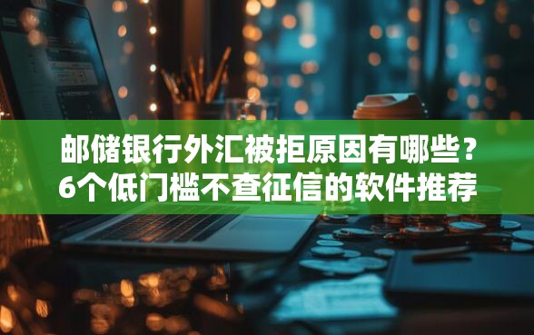 邮储银行外汇被拒原因有哪些？6个低门槛不查征信的软件推荐给你
