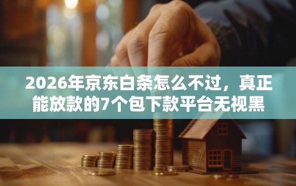 2026年京东白条怎么不过，真正能放款的7个包下款平台无视黑白推荐