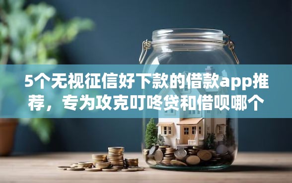 5个无视征信好下款的借款app推荐，专为攻克叮咚贷和借呗哪个好下款难题